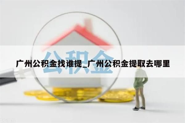 广州公积金找谁提_广州公积金提取去哪里