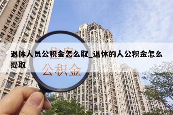 退休人员公积金怎么取_退休的人公积金怎么提取